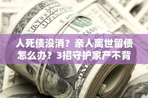 武汉人死债没消？亲人离世留债怎么办？3招守护家产不背锅