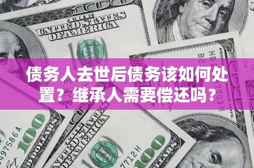武汉债务人去世后债务该如何处置？继承人需要偿还吗？