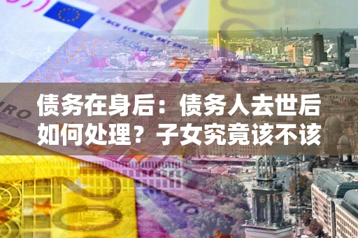 武汉债务在身后：债务人去世后如何处理？子女究竟该不该还钱？