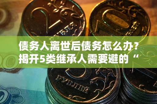武汉债务人离世后债务怎么办？揭开5类继承人需要避的“坑”