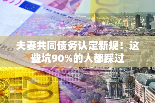 武汉夫妻共同债务认定新规！这些坑90%的人都踩过