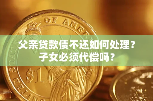 武汉父亲贷款债不还如何处理？子女必须代偿吗？