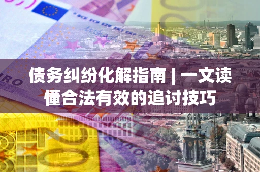 武汉债务纠纷化解指南 | 一文读懂合法有效的追讨技巧